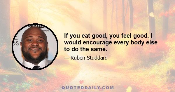 If you eat good, you feel good. I would encourage every body else to do the same.