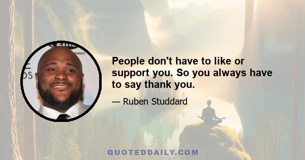 People don't have to like or support you. So you always have to say thank you.