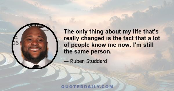 The only thing about my life that's really changed is the fact that a lot of people know me now. I'm still the same person.