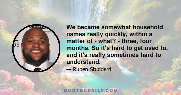 We became somewhat household names really quickly, within a matter of - what? - three, four months. So it's hard to get used to, and it's really sometimes hard to understand.