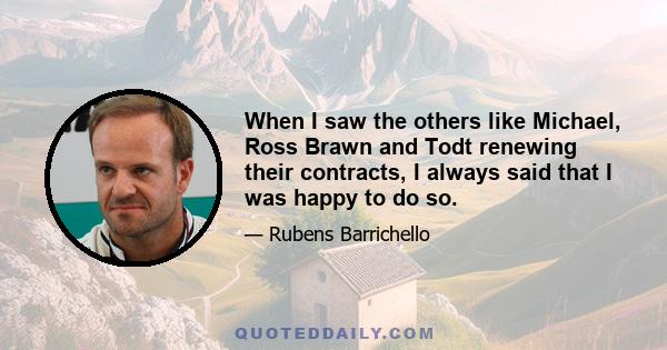 When I saw the others like Michael, Ross Brawn and Todt renewing their contracts, I always said that I was happy to do so.