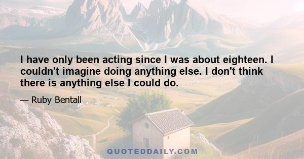 I have only been acting since I was about eighteen. I couldn't imagine doing anything else. I don't think there is anything else I could do.