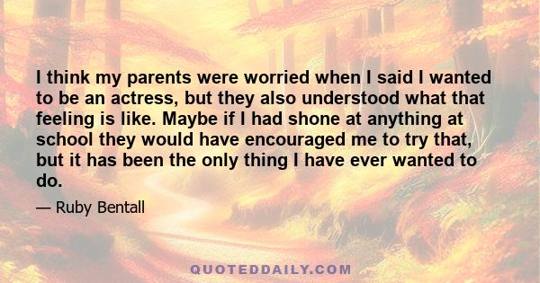 I think my parents were worried when I said I wanted to be an actress, but they also understood what that feeling is like. Maybe if I had shone at anything at school they would have encouraged me to try that, but it has 