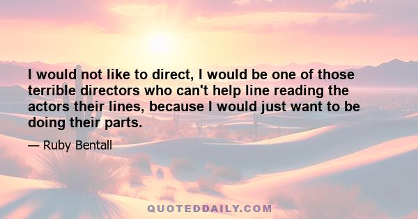 I would not like to direct, I would be one of those terrible directors who can't help line reading the actors their lines, because I would just want to be doing their parts.