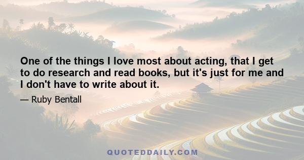 One of the things I love most about acting, that I get to do research and read books, but it's just for me and I don't have to write about it.