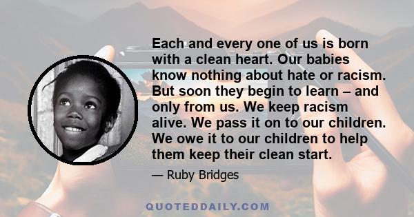 Each and every one of us is born with a clean heart. Our babies know nothing about hate or racism. But soon they begin to learn – and only from us. We keep racism alive. We pass it on to our children. We owe it to our