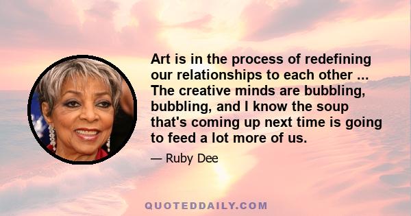 Art is in the process of redefining our relationships to each other ... The creative minds are bubbling, bubbling, and I know the soup that's coming up next time is going to feed a lot more of us.