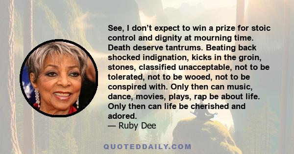 See, I don’t expect to win a prize for stoic control and dignity at mourning time. Death deserve tantrums. Beating back shocked indignation, kicks in the groin, stones, classified unacceptable, not to be tolerated, not