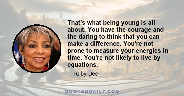 That's what being young is all about. You have the courage and the daring to think that you can make a difference. You're not prone to measure your energies in time. You're not likely to live by equations.