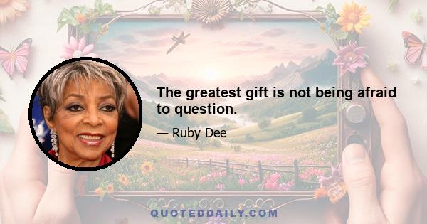 The greatest gift is not being afraid to question.