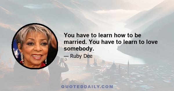 You have to learn how to be married. You have to learn to love somebody.