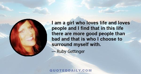 I am a girl who loves life and loves people and I find that in this life there are more good people than bad and that is who I choose to surround myself with.