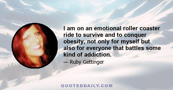 I am on an emotional roller coaster ride to survive and to conquer obesity, not only for myself but also for everyone that battles some kind of addiction.