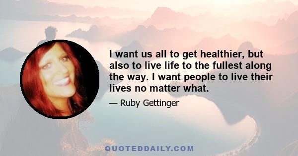 I want us all to get healthier, but also to live life to the fullest along the way. I want people to live their lives no matter what.