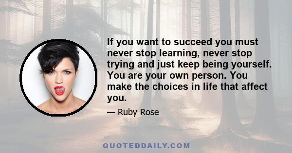 If you want to succeed you must never stop learning, never stop trying and just keep being yourself. You are your own person. You make the choices in life that affect you.