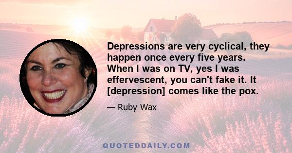 Depressions are very cyclical, they happen once every five years. When I was on TV, yes I was effervescent, you can't fake it. It [depression] comes like the pox.