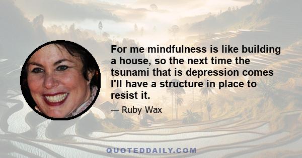 For me mindfulness is like building a house, so the next time the tsunami that is depression comes I'll have a structure in place to resist it.