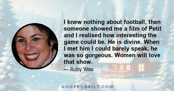 I knew nothing about football, then someone showed me a film of Petit and I realised how interesting the game could be. He is divine. When I met him I could barely speak, he was so gorgeous. Women will love that show.