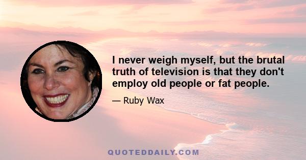 I never weigh myself, but the brutal truth of television is that they don't employ old people or fat people.