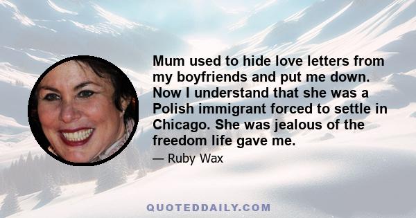 Mum used to hide love letters from my boyfriends and put me down. Now I understand that she was a Polish immigrant forced to settle in Chicago. She was jealous of the freedom life gave me.