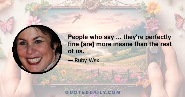 People who say ... they're perfectly fine [are] more insane than the rest of us.