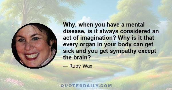 Why, when you have a mental disease, is it always considered an act of imagination? Why is it that every organ in your body can get sick and you get sympathy except the brain?