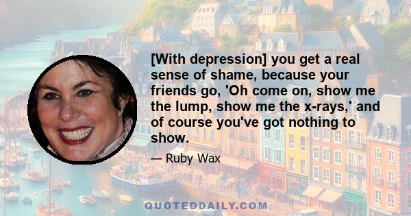 [With depression] you get a real sense of shame, because your friends go, 'Oh come on, show me the lump, show me the x-rays,' and of course you've got nothing to show.