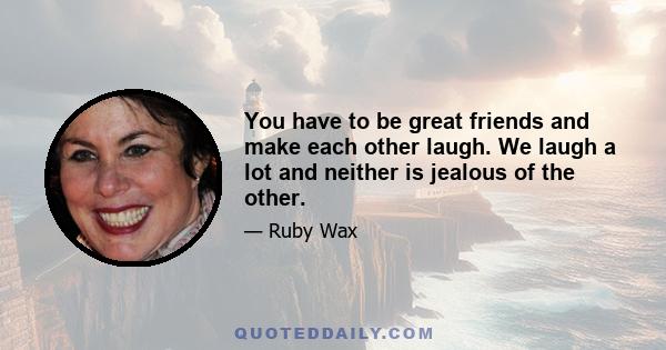 You have to be great friends and make each other laugh. We laugh a lot and neither is jealous of the other.