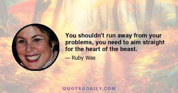 You shouldn't run away from your problems, you need to aim straight for the heart of the beast.