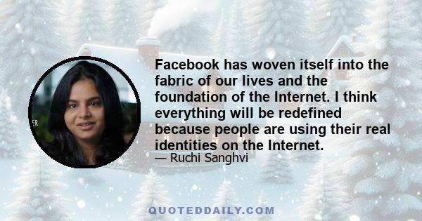 Facebook has woven itself into the fabric of our lives and the foundation of the Internet. I think everything will be redefined because people are using their real identities on the Internet.