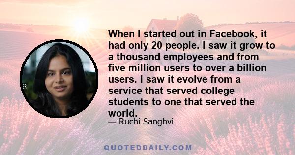 When I started out in Facebook, it had only 20 people. I saw it grow to a thousand employees and from five million users to over a billion users. I saw it evolve from a service that served college students to one that