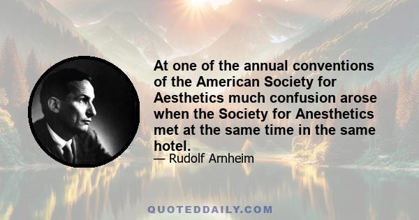 At one of the annual conventions of the American Society for Aesthetics much confusion arose when the Society for Anesthetics met at the same time in the same hotel.