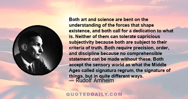 Both art and science are bent on the understanding of the forces that shape existence, and both call for a dedication to what is. Neither of them can tolerate capricious subjectivity because both are subject to their