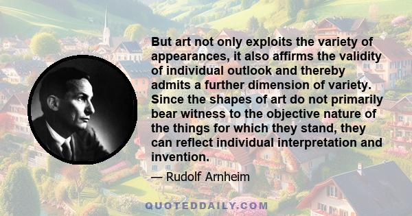 But art not only exploits the variety of appearances, it also affirms the validity of individual outlook and thereby admits a further dimension of variety. Since the shapes of art do not primarily bear witness to the