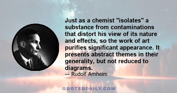 Just as a chemist isolates a substance from contaminations that distort his view of its nature and effects, so the work of art purifies significant appearance. It presents abstract themes in their generality, but not