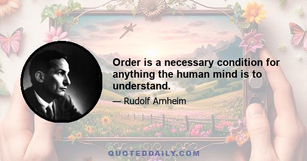 Order is a necessary condition for anything the human mind is to understand.