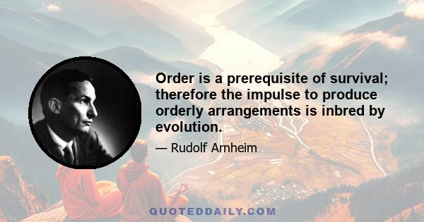 Order is a prerequisite of survival; therefore the impulse to produce orderly arrangements is inbred by evolution.