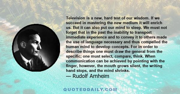 Television is a new, hard test of our wisdom. If we succeed in mastering the new medium it will enrich us. But it can also put our mind to sleep. We must not forget that in the past the inability to transport immediate