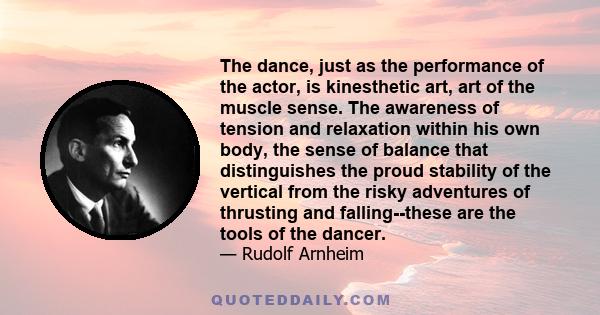 The dance, just as the performance of the actor, is kinesthetic art, art of the muscle sense. The awareness of tension and relaxation within his own body, the sense of balance that distinguishes the proud stability of