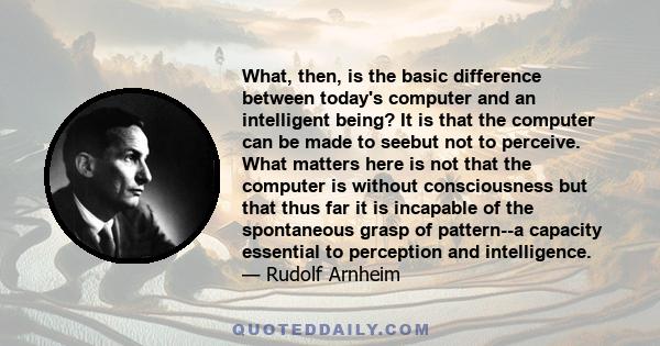 What, then, is the basic difference between today's computer and an intelligent being? It is that the computer can be made to seebut not to perceive. What matters here is not that the computer is without consciousness