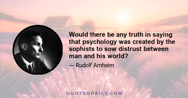 Would there be any truth in saying that psychology was created by the sophists to sow distrust between man and his world?