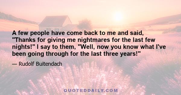 A few people have come back to me and said, Thanks for giving me nightmares for the last few nights! I say to them, Well, now you know what I've been going through for the last three years!
