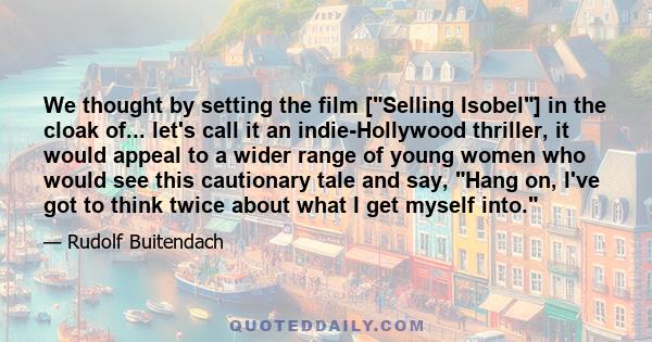 We thought by setting the film [Selling Isobel] in the cloak of... let's call it an indie-Hollywood thriller, it would appeal to a wider range of young women who would see this cautionary tale and say, Hang on, I've got 