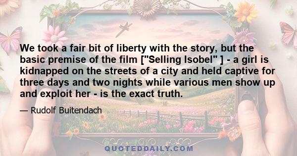 We took a fair bit of liberty with the story, but the basic premise of the film [Selling Isobel ] - a girl is kidnapped on the streets of a city and held captive for three days and two nights while various men show up