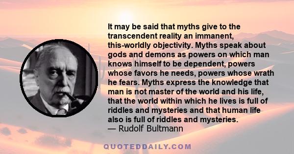 It may be said that myths give to the transcendent reality an immanent, this-worldly objectivity. Myths speak about gods and demons as powers on which man knows himself to be dependent, powers whose favors he needs,