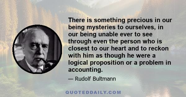 There is something precious in our being mysteries to ourselves, in our being unable ever to see through even the person who is closest to our heart and to reckon with him as though he were a logical proposition or a