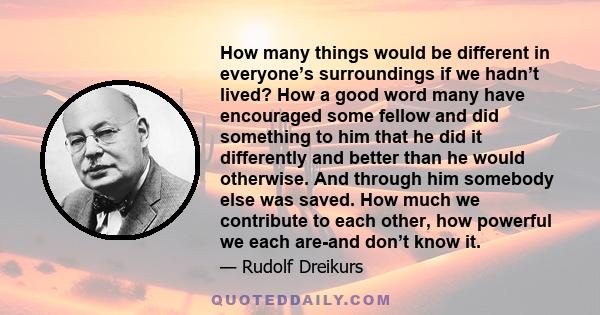 How many things would be different in everyone’s surroundings if we hadn’t lived? How a good word many have encouraged some fellow and did something to him that he did it differently and better than he would otherwise.