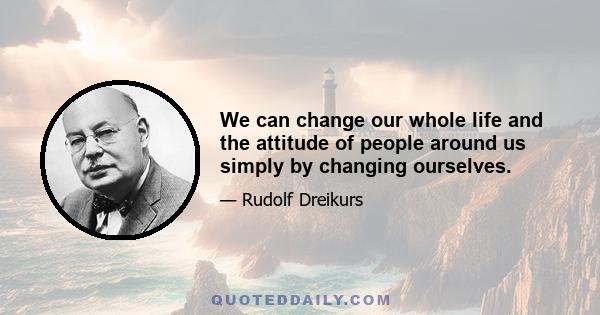 We can change our whole life and the attitude of people around us simply by changing ourselves.