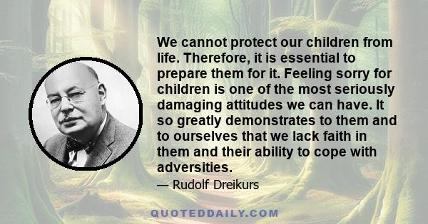 We cannot protect our children from life. Therefore, it is essential to prepare them for it. Feeling sorry for children is one of the most seriously damaging attitudes we can have. It so greatly demonstrates to them and 