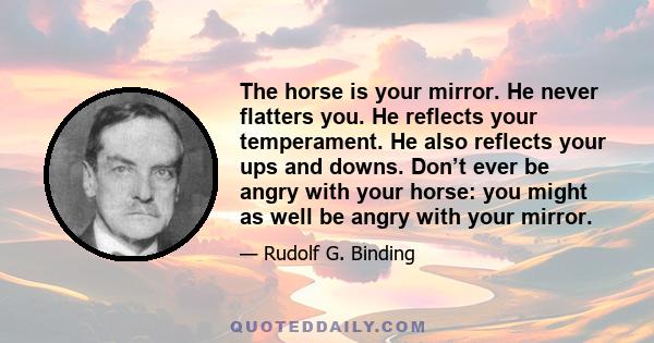 The horse is your mirror. He never flatters you. He reflects your temperament. He also reflects your ups and downs. Don’t ever be angry with your horse: you might as well be angry with your mirror.